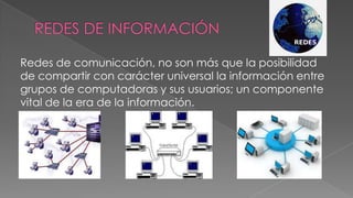 Redes de comunicación, no son más que la posibilidad
de compartir con carácter universal la información entre
grupos de computadoras y sus usuarios; un componente
vital de la era de la información.

 