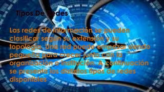 Las redes de información se pueden
clasificar según su extensión y su
topología. Una red puede empezar siendo
pequeña para crecer junto con la
organización o institución. A continuación
se presenta los distintos tipos de redes
disponibles

 