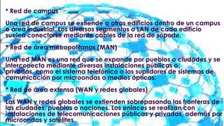 * Red de campus

Una red de campus se extiende a otros edificios dentro de un campus
o área industrial. Los diversos segmentos o LAN de cada edificio
suelen conectarse mediante cables de la red de soporte.
* Red de área metropolitanas (MAN)
Una red MAN es una red que se expande por pueblos o ciudades y se
interconecta mediante diversas instalaciones públicas o
privadas, como el sistema telefónico o los suplidores de sistemas de
comunicación por microondas o medios ópticos.
* Red de área extensa (WAN y redes globales)
Las WAN y redes globales se extienden sobrepasando las fronteras de
las ciudades, pueblos o naciones. Los enlaces se realizan con
instalaciones de telecomunicaciones públicas y privadas, además por
microondas y satélites.

 