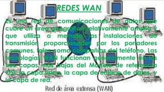 REDES WAN
Es una red de comunicaciones de datos que
cubre un área geográfica relativamente amplia y
que utiliza a menudo las instalaciones de
transmisión proporcionadas por los portadores
comunes, tales como compañías del teléfono. Las
tecnologías WAN funcionan generalmente en las
tres capas más bajas del Modelo de referencia
OSI: la capa física, la capa de enlace de datos, y
la capa de red.

 