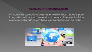 CANALES DE COMUNICACIÓN
Un canal de comunicaciones es el medio físico utilizado para
transportar información entre dos extremos. Este medio físico
puede ser cableado, inalámbrico, o una combinación de ambos.

 