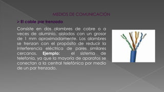 MEDIOS DE COMUNICACIÓN
 El cable par trenzado
Consiste en dos alambres de cobre o a
veces de aluminio, aislados con un grosor
de 1 mm aproximadamente. Los alambres
se trenzan con el propósito de reducir la
interferencia eléctrica de pares similares
cercanos. Ejemplo:
el sistema de
telefonía, ya que la mayoría de aparatos se
conectan a la central telefónica por medio
de un par trenzado.

 