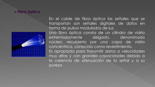  Fibra óptica
En el cable de fibra óptica las señales que se
transportan son señales digitales de datos en
forma de pulsos modulados de luz.
Una fibra óptica consta de un cilindro de vidrio
extremadamente
delgado,
denominado
núcleo, recubierto por una capa de vidrio
concéntrica, conocida como revestimiento.
Es apropiada para transmitir datos a velocidades
muy altas y con grandes capacidades debido a
la carencia de atenuación de la señal y a su
pureza.

 