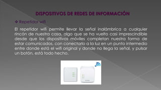 DISPOSITIVOS DE REDES DE INFORMACIÓN
 Repetidor wifi

El repetidor wifi permite llevar la señal inalámbrica a cualquier
rincón de nuestra casa, algo que se ha vuelto casi imprescindible
desde que los dispositivos móviles completan nuestra forma de
estar comunicados, con conectarlo a la luz en un punto intermedio
entre donde está el wifi original y donde no llega la señal, y pulsar
un botón, está todo hecho.

 