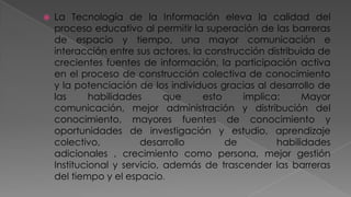 

La Tecnología de la Información eleva la calidad del
proceso educativo al permitir la superación de las barreras
de espacio y tiempo, una mayor comunicación e
interacción entre sus actores, la construcción distribuida de
crecientes fuentes de información, la participación activa
en el proceso de construcción colectiva de conocimiento
y la potenciación de los individuos gracias al desarrollo de
las
habilidades
que
esto
implica:
Mayor
comunicación, mejor administración y distribución del
conocimiento, mayores fuentes de conocimiento y
oportunidades de investigación y estudio, aprendizaje
colectivo,
desarrollo
de
habilidades
adicionales , crecimiento como persona, mejor gestión
Institucional y servicio, además de trascender las barreras
del tiempo y el espacio.

 