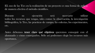 EL uso de las Tics en la realización de un proyecto es una forma de aplicar
de manera efectiva el método científico.
Durante
su
ejecución
será
necesario
utilizar
todos los recursos que tengas, tales como: la observación, la investigación
bibliográfica, la Tics, las practicas de campo, las colectas, los experimentos,
etc.

Antes debemos tener claro qué objetivos queremos conseguir con el
alumnado y cómo conseguirlos. Sólo así podremos elegir los recursos más
oportunos.

 