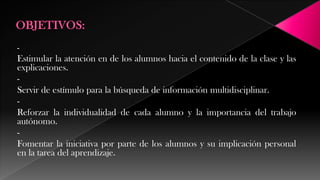 -

Estimular la atención en de los alumnos hacia el contenido de la clase y las
explicaciones.
Servir de estímulo para la búsqueda de información multidisciplinar.
Reforzar la individualidad de cada alumno y la importancia del trabajo
autónomo.
Fomentar la iniciativa por parte de los alumnos y su implicación personal
en la tarea del aprendizaje.

 