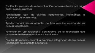 Facilitar los procesos de autoevaluación de los resultados por parte
de los propios alumnos.
Familiarizarse con las distintas herramientas informáticas a
disposición de los alumnos.
Aportar conocimientos actuales de tipo práctico acerca de las
nuevas tecnologías.
Potenciar un uso racional y constructivo de la tecnología que
actualmente tienen a su alcance los alumnos.
Percibir de manera natural la creciente integración de las nuevas
tecnologías en el ámbito educativo.

 