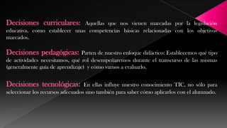 Decisiones curriculares:

Aquellas que nos vienen marcadas por la legislación
educativa, como establecer unas competencias básicas relacionadas con los objetivos
marcados.

Decisiones pedagógicas:

Parten de nuestro enfoque didáctico: Establecemos qué tipo
de actividades necesitamos, qué rol desempeñaremos durante el transcurso de las mismas
(generalmente guía de aprendizaje) y cómo vamos a evaluarlo.

Decisiones tecnológicas:

En ellas influye nuestro conocimiento TIC, no sólo para
seleccionar los recursos adecuados sino también para saber cómo aplicarlos con el alumnado.

 