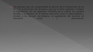 

Las premisas que van componiendo el discurso de la introducción de las
TIC´S en la formación del docente y que por lo tanto subrayan y matizan
su importancia, son las siguientes: Contexto de la cultura, los cambios
sociales y su impacto en el sistema educativo local, la disponibilidad y
acceso a los recursos tecnológicos, la experiencia del docente en
formación
inicial
y
permanente.

 