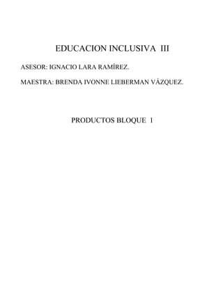 EDUCACION INCLUSIVA III 
ASESOR: IGNACIO LARA RAMÍREZ. 
MAESTRA: BRENDA IVONNE LIEBERMAN VÁZQUEZ. 
PRODUCTOS BLOQUE 1 
 