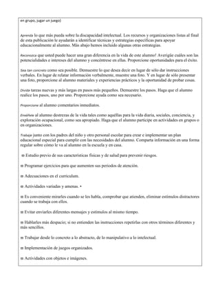 en grupo, jugar un juego) 
Aprenda lo que más pueda sobre la discapacidad intelectual. Los recursos y organizaciones listas al final 
de esta publicación le ayudarán a identificar técnicas y estrategias específicas para apoyar 
educacionalmente al alumno. Más abajo hemos incluido algunas otras estrategias. 
Reconozca que usted puede hacer una gran diferencia en la vida de este alumno! Averigüe cuáles son las 
potencialidades e intereses del alumno y concéntrese en ellas. Proporcione oportunidades para el éxito. 
Sea tan concreto como sea posible. Demuestre lo que desea decir en lugar de sólo dar instrucciones 
verbales. En lugar de relatar información verbalmente, muestre una foto. Y en lugar de sólo presentar 
una foto, proporcione al alumno materiales y experiencias prácticos y la oportunidad de probar cosas. 
Divida tareas nuevas y más largas en pasos más pequeños. Demuestre los pasos. Haga que el alumno 
realice los pasos, uno por uno. Proporcione ayuda como sea necesario. 
Proporcione al alumno comentarios inmediatos. 
Enséñele al alumno destrezas de la vida tales como aquéllas para la vida diaria, sociales, conciencia, y 
exploración ocupacional, como sea apropiado. Haga que el alumno participe en actividades en grupos o 
en organizaciones. 
Trabaje junto con los padres del niño y otro personal escolar para crear e implementar un plan 
educacional especial para cumplir con las necesidades del alumno. Comparta información en una forma 
regular sobre cómo le va al alumno en la escuela y en casa. 
 Estudio previo de sus características físicas y de salud para prevenir riesgos. 
 Programar ejercicios para que aumenten sus periodos de atención. 
 Adecuaciones en el curriculum. 
 Actividades variadas y amenas. • 
 Es conveniente mirarles cuando se les habla, comprobar que atienden, eliminar estímulos distractores 
cuando se trabaja con ellos. 
 Evitar enviarles diferentes mensajes y estímulos al mismo tiempo. 
 Hablarles más despacio; si no entienden las instrucciones repetirlas con otros términos diferentes y 
más sencillos. 
 Trabajar desde lo concreto a lo abstracto, de lo manipulativo a lo intelectual. 
 Implementación de juegos organizados. 
 Actividades con objetos e imágenes. 
 