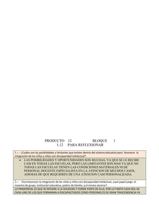 PRODUCTO 12 BLOQUE 1 
1.12 PARA REFLEXIONAR 
1.- - ¿Cuáles son las posibilidades y limitantes que existen dentro del sistema educativo para favorecer la 
integración de los niños y niñas con discapacidad intelectual? 
 LAS POSIBILIDADES Y OPORTUNIDADES SON MUCHAS, YA QUE SE LE RECIBE 
CASI EN TODAS LAS ESCUELAS, PERO LAS LIMITANTES SON MAS YA QUE NO 
TODAS LAS ESCUELAS TIENEN LAS CONDICIONES MATERIALES NI DE 
PERSONAL DOCENTE ESPECIALISTA EN LA ATENCION DE MUCHOS CASOS, 
ADEMAS DE QUE REQUIEREN DE UNA ATENCION CASI PERSONALIZADA. 
2.- - Para favorecer la integración de las niñas y niños con discapacidad intelectual, ¿qué papel juega el 
maestro de grupo, institución educativa, padres de familia, y el mismo alumno? 
LO PRIMORDIAL ES QUE SE INTEGRE A LA SOCIEDAD Y FORME PARTE DE ELLA, POR LO TANTO CADA ROL DE 
CADA UNO DE LOS QUE FORMARAN A DISCAPACITADOS COMO PERSONAS ES DE GRAN TRASCENDENCIA YA 
 