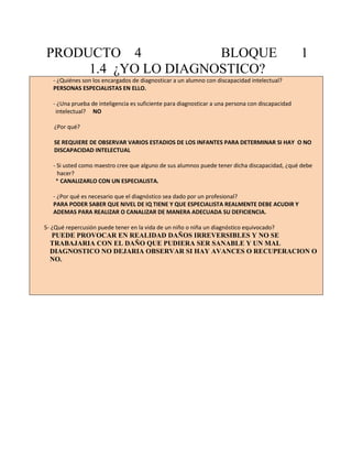 PRODUCTO 4 BLOQUE 1 
1.4 ¿YO LO DIAGNOSTICO? 
- ¿Quiénes son los encargados de diagnosticar a un alumno con discapacidad intelectual? 
PERSONAS ESPECIALISTAS EN ELLO. 
- ¿Una prueba de inteligencia es suficiente para diagnosticar a una persona con discapacidad 
intelectual? NO 
¿Por qué? 
SE REQUIERE DE OBSERVAR VARIOS ESTADIOS DE LOS INFANTES PARA DETERMINAR SI HAY O NO 
DISCAPACIDAD INTELECTUAL 
- Si usted como maestro cree que alguno de sus alumnos puede tener dicha discapacidad, ¿qué debe 
hacer? 
* CANALIZARLO CON UN ESPECIALISTA. 
- ¿Por qué es necesario que el diagnóstico sea dado por un profesional? 
PARA PODER SABER QUE NIVEL DE IQ TIENE Y QUE ESPECIALISTA REALMENTE DEBE ACUDIR Y 
ADEMAS PARA REALIZAR O CANALIZAR DE MANERA ADECUADA SU DEFICIENCIA. 
5- ¿Qué repercusión puede tener en la vida de un niño o niña un diagnóstico equivocado? 
PUEDE PROVOCAR EN REALIDAD DAÑOS IRREVERSIBLES Y NO SE 
TRABAJARIA CON EL DAÑO QUE PUDIERA SER SANABLE Y UN MAL 
DIAGNOSTICO NO DEJARIA OBSERVAR SI HAY AVANCES O RECUPERACION O 
NO. 
 