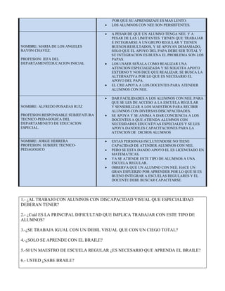 POR QUE SU APRENDIZAJE ES MAS LENTO. 
 LOS ALUMNOS CON NEE SON PERSISTENTES. 
NOMBRE: MARIA DE LOS ANGELES 
RAYON CHAVEZ. 
PROFESION: JEFA DEL 
DEPARTAMENTEDUCACION INICIAL 
 A PESAR DE QUE UN ALUMNO TENGA NEE. Y A 
PESAR DE LAS LIMITANTES TIENEN QUE TRABAJAR 
E INTEGRARSE A UN GRUPO REGULAR Y TIENEN 
BUENOS RESULTADOS, Y SE APOYAN DEMASIADO, 
SOLO QUE EL APOYO DEL PAPA DEBE SER TOTAL Y 
SU INTEGRACION ES BUENA EL PROBLEMA SON LOS 
PAPAS. 
 LOS USAER SEÑALA COMO REALIZAR UNA 
ATENCION ESPECIALIZADA Y SE SOLICITA APOYO 
EXTERNO Y NOS DICE QUE REALIZAR. SE BUSCA LA 
ALTERNATIVA POR LO QUE ES NECESARIO EL 
APOYO DEL PAPA. 
 EL CRII APOYA A LOS DOCENTES PARA ATENDER 
ALUMNOS CON NEE. 
NOMBRE: ALFREDO POSADAS RUIZ 
PROFESION:RESPONSABLE SUBJEFATURA 
TECNICO-PEDAGOGICA DEL 
DEPARTAMENETO DE EDUCACION 
ESPECIAL. 
 DAR FACILIDADES A LOS ALUMNOS CON NEE. PARA 
QUE SE LES DE ACCESO A LA ESCUELA REGULAR 
Y SENSIBILIZAR A LOS MAESTROS PARA RECIBIR 
ALUMNOS CON DIVERSAS DISCAPACIDADES. 
 SE APOYA Y SE ANIMA A DAR CONCIENCIA A LOS 
DOCENTES A QUE ATIENDA ALUMNOS CON 
NECESIDADES EDUCATIVAS ESPECIALES Y SE LES 
APOYA DANDOLES CAPACITACIONES PARA LA 
ATENCION DE DICHOS ALUMNOS 
NOMBRE: JORGE HERRERA 
PROFESION: SUBJEFE TECNICO-PEDAGOGICO 
 ESTAS PERSONAS INCLUYENDOSE NO TIENE 
CAPACIDAD DE ATENDER ALUMNOS CON NEE. 
 PERO SE ESTA DANDO APOYO EL ES LICENCIADO EN 
MATEMATICAS. 
 YA SE ATIENDE ESTE TIPO DE ALUMNOS A UNA 
ESCUELA REGULAR.. 
 OBSERVA QUE UN ALUMNO CON NEE. HACE UN 
GRAN ESFUERZO POR APRENDER POR LO QUE SI ES 
BUENO INTEGRAR A ESCUELAS REGULARES Y EL 
DOCENTE DEBE BUSCAR CAPACITARSE. 
1.- ¿AL TRABAJO CON ALUMNOS CON DISCAPACIDAD VISUAL QUE ESPECIALIDAD 
DEBERAN TENER? 
2.- ¿Cuál ES LA PRINCIPAL DIFICULTAD QUE IMPLICA TRABAJAR CON ESTE TIPO DE 
ALUMNOS? 
3.-¿SE TRABAJA IGUAL CON UN DEBIL VISUAL QUE CON UN CIEGO TOTAL? 
4.-¿SOLO SE APRENDE CON EL BRAILE? 
5.-SI UN MAESTRO DE ESCUELA REGULAR ¿ES NECESARIO QUE APRENDA EL BRAILE? 
6.- USTED ¿SABE BRAILE? 
 