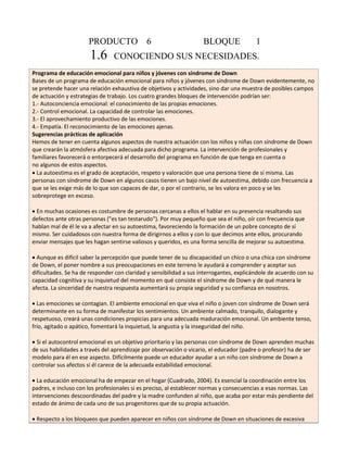 PRODUCTO 6 BLOQUE 1 
1.6 CONOCIENDO SUS NECESIDADES. 
Programa de educación emocional para niños y jóvenes con síndrome de Down 
Bases de un programa de educación emocional para niños y jóvenes con síndrome de Down evidentemente, no 
se pretende hacer una relación exhaustiva de objetivos y actividades, sino dar una muestra de posibles campos 
de actuación y estrategias de trabajo. Los cuatro grandes bloques de intervención podrían ser: 
1.- Autoconciencia emocional: el conocimiento de las propias emociones. 
2.- Control emocional. La capacidad de controlar las emociones. 
3.- El aprovechamiento productivo de las emociones. 
4.- Empatía. El reconocimiento de las emociones ajenas. 
Sugerencias prácticas de aplicación 
Hemos de tener en cuenta algunos aspectos de nuestra actuación con los niños y niñas con síndrome de Down 
que crearán la atmósfera afectiva adecuada para dicho programa. La intervención de profesionales y 
familiares favorecerá o entorpecerá el desarrollo del programa en función de que tenga en cuenta o 
no algunos de estos aspectos. 
La autoestima es el grado de aceptación, respeto y valoración que una persona tiene de sí misma. Las 
personas con síndrome de Down en algunos casos tienen un bajo nivel de autoestima, debido con frecuencia a 
que se les exige más de lo que son capaces de dar, o por el contrario, se les valora en poco y se les 
sobreprotege en exceso. 
En muchas ocasiones es costumbre de personas cercanas a ellos el hablar en su presencia resaltando sus 
defectos ante otras personas ("es tan testarudo"). Por muy pequeño que sea el niño, oír con frecuencia que 
hablan mal de él le va a afectar en su autoestima, favoreciendo la formación de un pobre concepto de sí 
mismo. Ser cuidadosos con nuestra forma de dirigirnos a ellos y con lo que decimos ante ellos, procurando 
enviar mensajes que les hagan sentirse valiosos y queridos, es una forma sencilla de mejorar su autoestima. 
Aunque es difícil saber la percepción que puede tener de su discapacidad un chico o una chica con síndrome 
de Down, el poner nombre a sus preocupaciones en este terreno le ayudará a comprender y aceptar sus 
dificultades. Se ha de responder con claridad y sensibilidad a sus interrogantes, explicándole de acuerdo con su 
capacidad cognitiva y su inquietud del momento en qué consiste el síndrome de Down y de qué manera le 
afecta. La sinceridad de nuestra respuesta aumentará su propia seguridad y su confianza en nosotros. 
Las emociones se contagian. El ambiente emocional en que viva el niño o joven con síndrome de Down será 
determinante en su forma de manifestar los sentimientos. Un ambiente calmado, tranquilo, dialogante y 
respetuoso, creará unas condiciones propicias para una adecuada maduración emocional. Un ambiente tenso, 
frío, agitado o apático, fomentará la inquietud, la angustia y la inseguridad del niño. 
Si el autocontrol emocional es un objetivo prioritario y las personas con síndrome de Down aprenden muchas 
de sus habilidades a través del aprendizaje por observación o vicario, el educador (padre o profesor) ha de ser 
modelo para él en ese aspecto. Difícilmente puede un educador ayudar a un niño con síndrome de Down a 
controlar sus afectos si él carece de la adecuada estabilidad emocional. 
La educación emocional ha de empezar en el hogar (Cuadrado, 2004). Es esencial la coordinación entre los 
padres, e incluso con los profesionales si es preciso, al establecer normas y consecuencias a esas normas. Las 
intervenciones descoordinadas del padre y la madre confunden al niño, que acaba por estar más pendiente del 
estado de ánimo de cada uno de sus progenitores que de su propia actuación. 
Respecto a los bloqueos que pueden aparecer en niños con síndrome de Down en situaciones de excesiva 
 