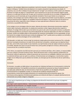 exigencia o de ansiedad, deberemos enseñarles a salir de la situación, incluso alejándose físicamente, para 
superar el bloqueo. También hemos de observar si es nuestra actuación la que provoca ese estado. En 
ocasiones, tras una riña o enfado en la que tratamos de "corregir" una conducta, el niño o joven con síndrome 
de Down es incapaz de seguir el "razonamiento" que le hacemos (si es que en ese momento alguien puede 
razonar) y no sabe qué ha hecho mal. Sí capta, por el contrario, la emoción (la ira, el enfado, el disgusto) de la 
otra persona y eso le incomoda, por lo que pretende remediarlo. Pero lo que intenta no es mejorar su 
conducta, sino conseguir que nuestro enfado se pase. Y son capaces de prometer lo que les pidamos, con tal de 
eliminar nuestra emoción negativa, sin verdadera intención de mejorar. Las correcciones han de hacerse en 
situaciones de calma, esperando a que el bloqueo se haya superado para reflexionar sobre la conducta 
incorrecta y sus posibles alternativas. 
Los castigos no son estrategias útiles de mejora. Además de producir alteraciones emocionales negativas 
(como rabia, frustración, desencanto, ira, deseos de revancha), no dan ninguna idea de cómo mejorar la 
conducta. El castigo informa de lo que se ha hecho mal, pero no de cuál es la actuación correcta. La utilización 
de refuerzos positivos es una técnica más útil de adquisición de conductas adecuadas con niños con síndrome 
de Down, siendo una medida válida el reforzamiento de conductas incompatibles con las inapropiadas. Se han 
de reservar los castigos únicamente para conductas peligrosas ("¡no!" cuando acerca sus dedos a un enchufe) o 
cuando todas las demás estrategias no han surtido efecto. 
El educador, en todo caso, ha de corregir las conductas inadecuadas procurando mantenerse frío y calmado. 
Dominar las propias emociones es la mejor forma de dominar la situación, y siempre que nos dejemos llevar 
por ellas, será el niño el que mande en ese momento. Las reprimendas se han de realizar siempre en privado y 
sin enfado, dejando claro qué es lo que ha hecho mal y cómo puede corregirlo en el futuro, además de las 
consecuencias de su conducta incorrecta. 
Por último, la aceptación incondicional de la persona con síndrome de Down, niño o adulto, es imprescindible 
para que cualquier actuación produzca frutos. Hemos de hacerle sentir e incluso expresar verbalmente con 
frecuencia, cuánto le apreciamos, cuánto le queremos, por encima de sus cualidades y defectos, por encima de 
su síndrome de Down, por ser quién es y cómo es. Si las emociones son contagiosas, si construimos nuestra 
imagen con el reflejo de lo que los demás nos mandan, los mensajes que les enviemos han de ser optimistas y 
positivos. 
Conclusión 
En resumen, se puede y se debe educar a las personas con síndrome de Down en el conocimiento y control de 
sus propias emociones. Si el equilibrio emocional y la autosatisfacción personal son bases fundamentales de 
una adecuada calidad de vida, las intervenciones a favor de ese equilibrio son de obligada utilización. 
El entrenamiento en habilidades sociales, en resolución de conflictos interpersonales, en 
conocimiento y control de las propias emociones o en reconocimiento de las emociones ajenas, han 
de incluirse como programas formativos para personas con síndrome de Down en cualquier planteamiento de 
intervención con carácter integral e integrador. 
1- ¿Por qué es importante que se trabaje un programa de educación emocional a la par que un programa 
académico? 
Para lograr cuatro aspectos básicos: Autoconciencia emocional, Control emocional. El aprovechamiento 
productivo de las emociones. y la Empatía. Aunado 
2- ¿Quiénes deben participar en la elaboración de dicho programa? 
Docentes y personas especialistas. 
3- Qué es más importante ¿que se trabaje en la adquisición de conocimientos académicos o en el desarrollo de 
habilidades sociales? 
HABILIDADES SOCIALES 
 