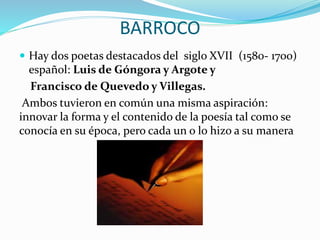 BARROCO 
 Hay dos poetas destacados del siglo XVII (1580- 1700) 
español: Luis de Góngora y Argote y 
Francisco de Quevedo y Villegas. 
Ambos tuvieron en común una misma aspiración: 
innovar la forma y el contenido de la poesía tal como se 
conocía en su época, pero cada un o lo hizo a su manera 
 