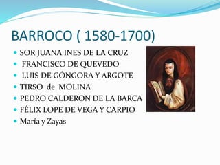 BARROCO ( 1580-1700) 
 SOR JUANA INES DE LA CRUZ 
 FRANCISCO DE QUEVEDO 
 LUIS DE GÓNGORA Y ARGOTE 
 TIRSO de MOLINA 
 PEDRO CALDERON DE LA BARCA 
 FÉLIX LOPE DE VEGA Y CARPIO 
 María y Zayas 
 