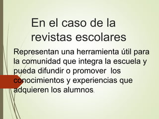 En el caso de la
revistas escolares
Representan una herramienta útil para
la comunidad que integra la escuela y
pueda difundir o promover los
conocimientos y experiencias que
adquieren los alumnos.
 