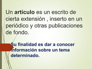 Un artículo es un escrito de
cierta extensión , inserto en un
periódico y otras publicaciones
de fondo.
Su finalidad es dar a conocer
información sobre un tema
determinado.
 