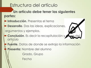 Estructura del artículo
Un artículo debe tener las siguientes
partes:
 Introducción. Presentas el tema
 Desarrollo. Das las ideas, explicaciones,
argumentos y ejemplos.
 Conclusión. Es decir la recapitulación y cierre del
artículo
 Fuente. Datos de donde se extrajo la información
 Presenta: Nombre del alumno
Grado, Grupo
Fecha
 