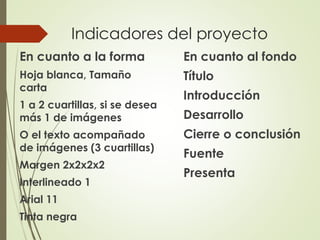 Indicadores del proyecto
En cuanto a la forma
Hoja blanca, Tamaño
carta
1 a 2 cuartillas, si se desea
más 1 de imágenes
O el texto acompañado
de imágenes (3 cuartillas)
Margen 2x2x2x2
Interlineado 1
Arial 11
Tinta negra
En cuanto al fondo
Título
Introducción
Desarrollo
Cierre o conclusión
Fuente
Presenta
 
