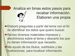 Analiza en binas estos pasos para
recabar información.
Elaboren una propia
Elaboró preguntas a partir del tema con el fin
de identificar los datos que quiero buscar.
Reviso diversos materiales impresos y
electrónicos sobre el tema y descarto los que
no tienen información que necesito.
Me ayudo de los títulos, subtítulos y las
ilustraciones para localizar información.
 