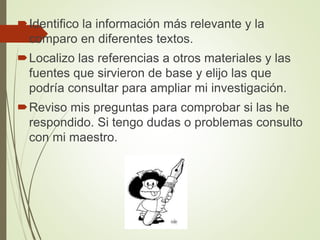 Identifico la información más relevante y la
comparo en diferentes textos.
Localizo las referencias a otros materiales y las
fuentes que sirvieron de base y elijo las que
podría consultar para ampliar mi investigación.
Reviso mis preguntas para comprobar si las he
respondido. Si tengo dudas o problemas consulto
con mi maestro.
 