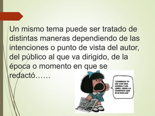 Un mismo tema puede ser tratado de
distintas maneras dependiendo de las
intenciones o punto de vista del autor,
del público al que va dirigido, de la
época o momento en que se
redactó……
 