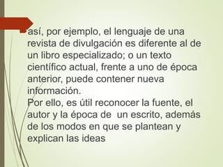 así, por ejemplo, el lenguaje de una
revista de divulgación es diferente al de
un libro especializado; o un texto
científico actual, frente a uno de época
anterior, puede contener nueva
información.
Por ello, es útil reconocer la fuente, el
autor y la época de un escrito, además
de los modos en que se plantean y
explican las ideas
 