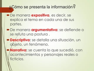 ¿Cómo se presenta la información?
De manera expositiva, es decir, se
explica el tema en cada una de sus
partes.
De manera argumentativa: se defiende o
se refuta una postura .
Descriptiva: se detalla una situación, un
objeto, un fenómeno.
Narrativa: se cuenta lo que sucedió, con
acontecimientos y personajes reales o
ficticios.
 