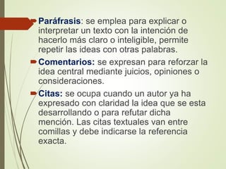 Paráfrasis: se emplea para explicar o
interpretar un texto con la intención de
hacerlo más claro o inteligible, permite
repetir las ideas con otras palabras.
Comentarios: se expresan para reforzar la
idea central mediante juicios, opiniones o
consideraciones.
Citas: se ocupa cuando un autor ya ha
expresado con claridad la idea que se esta
desarrollando o para refutar dicha
mención. Las citas textuales van entre
comillas y debe indicarse la referencia
exacta.
 