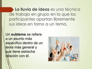  La lluvia de ideas es una técnica
de trabajo en grupo en la que los
participantes aportan libremente
sus ideas en torno a un tema.
Un subtema se refiere
a un asunto más
específico dentro de un
tema más general y
que tiene estrecha
relación con él.
 