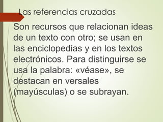 Las referencias cruzadas
Son recursos que relacionan ideas
de un texto con otro; se usan en
las enciclopedias y en los textos
electrónicos. Para distinguirse se
usa la palabra: «véase», se
destacan en versales
(mayúsculas) o se subrayan.
 