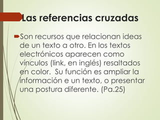 Las referencias cruzadas
Son recursos que relacionan ideas
de un texto a otro. En los textos
electrónicos aparecen como
vínculos (link, en inglés) resaltados
en color. Su función es ampliar la
información e un texto, o presentar
una postura diferente. (Pa.25)
 