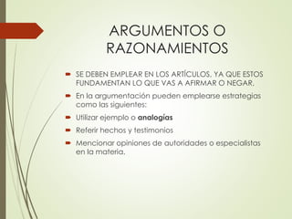 ARGUMENTOS O
RAZONAMIENTOS
 SE DEBEN EMPLEAR EN LOS ARTÍCULOS, YA QUE ESTOS
FUNDAMENTAN LO QUE VAS A AFIRMAR O NEGAR,
 En la argumentación pueden emplearse estrategias
como las siguientes:
 Utilizar ejemplo o analogías
 Referir hechos y testimonios
 Mencionar opiniones de autoridades o especialistas
en la materia.
 