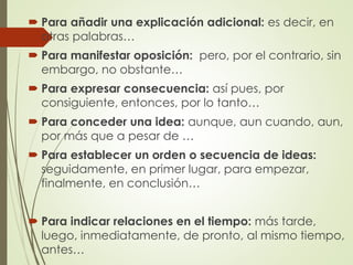  Para añadir una explicación adicional: es decir, en
otras palabras…
 Para manifestar oposición: pero, por el contrario, sin
embargo, no obstante…
 Para expresar consecuencia: así pues, por
consiguiente, entonces, por lo tanto…
 Para conceder una idea: aunque, aun cuando, aun,
por más que a pesar de …
 Para establecer un orden o secuencia de ideas:
seguidamente, en primer lugar, para empezar,
finalmente, en conclusión…
 Para indicar relaciones en el tiempo: más tarde,
luego, inmediatamente, de pronto, al mismo tiempo,
antes…
 