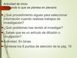 Actividad de inicio
Responde lo que se plantea en plenaria
¿Qué procedimiento sigues para seleccionar
información cuando realizas trabajos de
investigación?
¿Qué problemas has tenido al investigar?
¿Sabes que es un artículo de difusión o
divulgación?
Actividad. En binas
Contesta los 6 puntos de atención de la pág. 16
 
