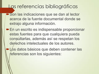 Las referencias bibliográficas
Son las indicaciones que se dan al lector
acerca de la fuente documental donde se
extrajo alguna información.
En un escrito es indispensable proporcionar
estas fuentes para que cualquiera pueda
consultarlas, además así se respetan los
derechos intelectuales de los autores.
Los datos básicos que deben contener las
referencias son los siguientes:
 