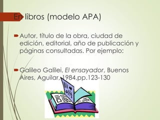 En libros (modelo APA)
Autor, título de la obra, ciudad de
edición, editorial, año de publicación y
páginas consultadas. Por ejemplo:
Galileo Galilei, El ensayador, Buenos
Aires, Aguilar, 1984,pp.123-130
 