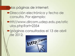 En las páginas de internet:
Dirección electrónica y fecha de
consulta. Por ejemplo:
Htt//www.dircom.udep.edu.pe/atic
ulos.php?art=2354
(páginas consultadas el 13 de abril
de 2012)
 