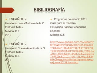 BIBILIOGRAFÍA
 ESPAÑOL 2
Humberto cueva/Antonio de la O
Editorial Trillas
México, D.F.
2010
 ESPAÑOL 2
Humberto Cueva/Antonio de la O
Editorial Trillas
México, D.F.
2013
 Programas de estudio 2011
Guía para el maestro
Educación Básica Secundaria
Español
México, D.F.
http://www.google.com.mx/search?
hl=es&site=imghp&tbm=isch&source
=hp&biw=1366&bih=667&q=national
+geographic&oq=natio&gs_l=img.1.0
.0l10.1390.9325.0.12423.10.8.2.0.0.0.16
7.899.2j6.8.0....0...1ac.1.26.img..2.8.64
8.fkQlMsgc9NM#hl=es&q=revista+qu
o+junio+2013&tbm=isch
 