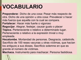 VOCABULARIO
Preponderar. Dicho de una cosa: Pesar más respecto de
otra. Dicho de una opinión u otra cosa: Prevalecer o hacer
más fuerza que aquella con la cual se compara.
Fortalecer. Hacer más fuerte o vigoroso
Regocijar. Alegrar, festejar, causar gusto o placer
Tópico. Perteneciente o relativo a determinado lugar.
Perteneciente o relativo a la expresión trivial o muy
empleada.
Hecatombe. Mortandad de personas. Desgracia, catástrofe.
Sacrificio de 100 reses vacunas u otras víctimas, que hacían
los antiguos a sus dioses. Sacrificio solemne en que es
grande el número de víctimas.
Machaca. Instrumento para machacar. Persona fastidiosa.
 