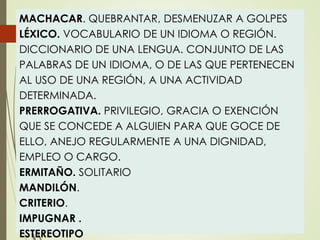 MACHACAR. QUEBRANTAR, DESMENUZAR A GOLPES
LÉXICO. VOCABULARIO DE UN IDIOMA O REGIÓN.
DICCIONARIO DE UNA LENGUA. CONJUNTO DE LAS
PALABRAS DE UN IDIOMA, O DE LAS QUE PERTENECEN
AL USO DE UNA REGIÓN, A UNA ACTIVIDAD
DETERMINADA.
PRERROGATIVA. PRIVILEGIO, GRACIA O EXENCIÓN
QUE SE CONCEDE A ALGUIEN PARA QUE GOCE DE
ELLO, ANEJO REGULARMENTE A UNA DIGNIDAD,
EMPLEO O CARGO.
ERMITAÑO. SOLITARIO
MANDILÓN.
CRITERIO.
IMPUGNAR .
ESTEREOTIPO
 