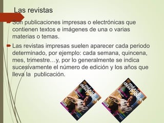 Las revistas
Son publicaciones impresas o electrónicas que
contienen textos e imágenes de una o varias
materias o temas.
Las revistas impresas suelen aparecer cada periodo
determinado, por ejemplo: cada semana, quincena,
mes, trimestre…y, por lo generalmente se indica
sucesivamente el número de edición y los años que
lleva la publicación.
 