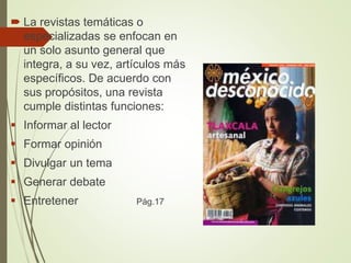  La revistas temáticas o
especializadas se enfocan en
un solo asunto general que
integra, a su vez, artículos más
específicos. De acuerdo con
sus propósitos, una revista
cumple distintas funciones:
 Informar al lector
 Formar opinión
 Divulgar un tema
 Generar debate
 Entretener Pág.17
 