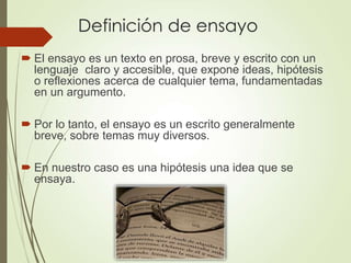 Definición de ensayo
 El ensayo es un texto en prosa, breve y escrito con un
lenguaje claro y accesible, que expone ideas, hipótesis
o reflexiones acerca de cualquier tema, fundamentadas
en un argumento.
 Por lo tanto, el ensayo es un escrito generalmente
breve, sobre temas muy diversos.
 En nuestro caso es una hipótesis una idea que se
ensaya.
 