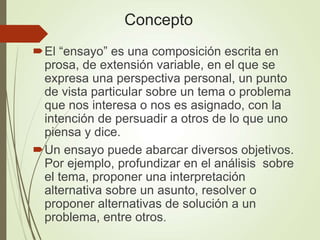 Concepto
El “ensayo” es una composición escrita en
prosa, de extensión variable, en el que se
expresa una perspectiva personal, un punto
de vista particular sobre un tema o problema
que nos interesa o nos es asignado, con la
intención de persuadir a otros de lo que uno
piensa y dice.
Un ensayo puede abarcar diversos objetivos.
Por ejemplo, profundizar en el análisis sobre
el tema, proponer una interpretación
alternativa sobre un asunto, resolver o
proponer alternativas de solución a un
problema, entre otros.
 