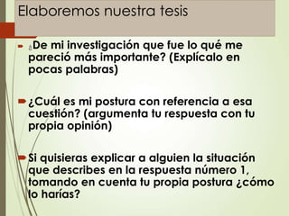 Elaboremos nuestra tesis
 ¿De mi investigación que fue lo qué me
pareció más importante? (Explícalo en
pocas palabras)
¿Cuál es mi postura con referencia a esa
cuestión? (argumenta tu respuesta con tu
propia opinión)
Si quisieras explicar a alguien la situación
que describes en la respuesta número 1,
tomando en cuenta tu propia postura ¿cómo
lo harías?
 